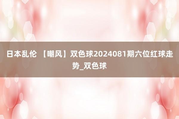 日本乱伦 【嘲风】双色球2024081期六位红球走势_双色球