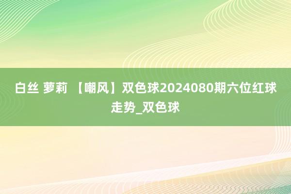 白丝 萝莉 【嘲风】双色球2024080期六位红球走势_双色球