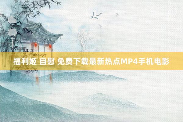 福利姬 自慰 免费下载最新热点MP4手机电影