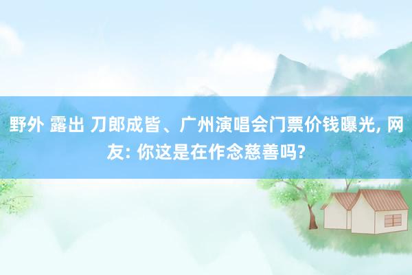 野外 露出 刀郎成皆、广州演唱会门票价钱曝光， 网友: 你这是在作念慈善吗?