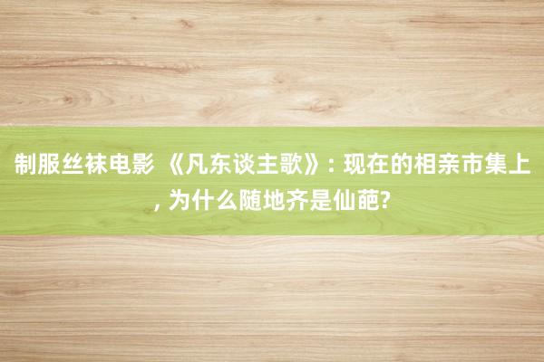 制服丝袜电影 《凡东谈主歌》: 现在的相亲市集上， 为什么随地齐是仙葩?