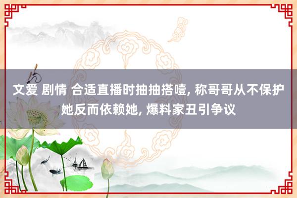 文爱 剧情 合适直播时抽抽搭噎， 称哥哥从不保护她反而依赖她， 爆料家丑引争议