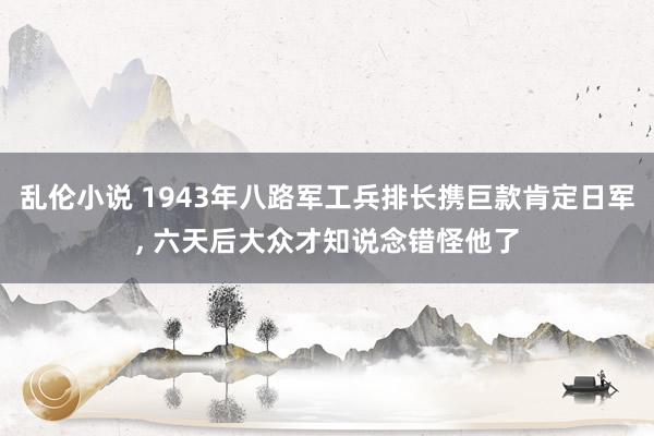 乱伦小说 1943年八路军工兵排长携巨款肯定日军， 六天后大众才知说念错怪他了