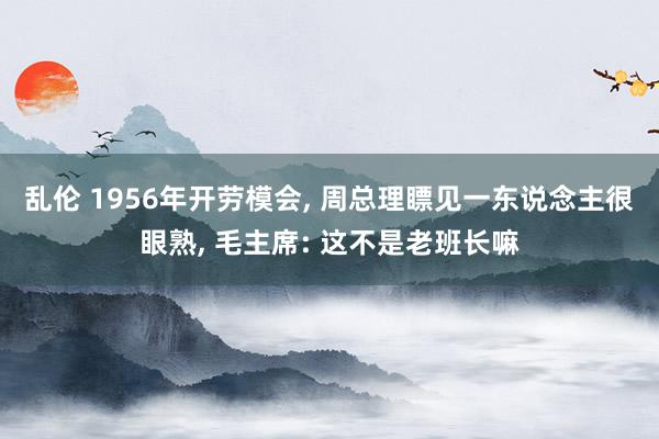 乱伦 1956年开劳模会， 周总理瞟见一东说念主很眼熟， 毛主席: 这不是老班长嘛