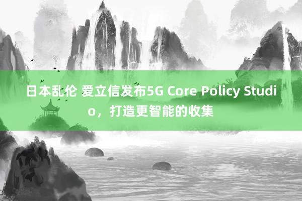 日本乱伦 爱立信发布5G Core Policy Studio，打造更智能的收集