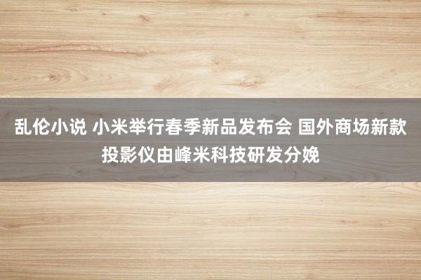 乱伦小说 小米举行春季新品发布会 国外商场新款投影仪由峰米科技研发分娩