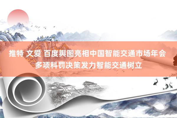 推特 文爱 百度舆图亮相中国智能交通市场年会 多项科罚决策发力智能交通树立