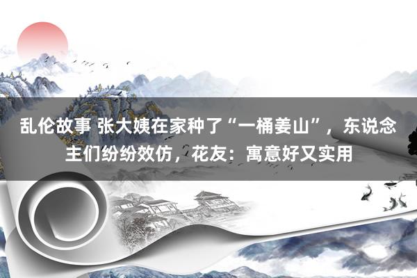 乱伦故事 张大姨在家种了“一桶姜山”，东说念主们纷纷效仿，花友：寓意好又实用