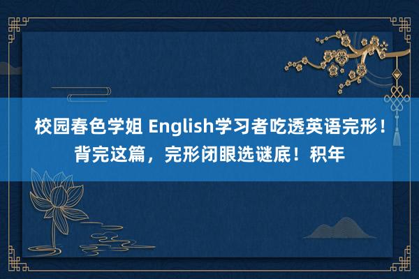 校园春色学姐 English学习者吃透英语完形！背完这篇，完形闭眼选谜底！积年