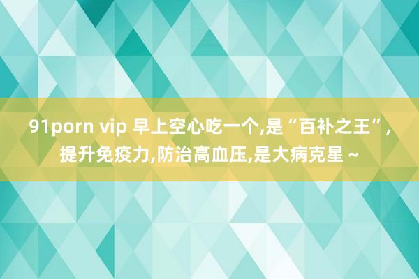 91porn vip 早上空心吃一个，是“百补之王”，提升免疫力，防治高血压，是大病克星～