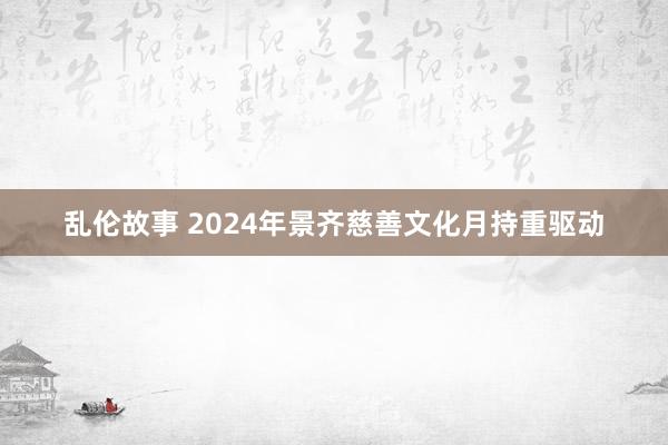 乱伦故事 2024年景齐慈善文化月持重驱动