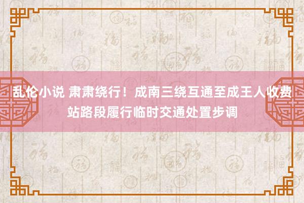 乱伦小说 肃肃绕行！成南三绕互通至成王人收费站路段履行临时交通处置步调