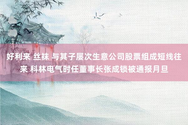 好利来 丝袜 与其子屡次生意公司股票组成短线往来 科林电气时任董事长张成锁被通报月旦