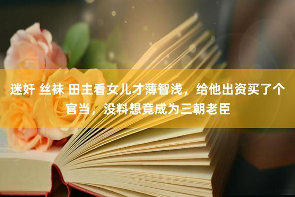 迷奸 丝袜 田主看女儿才薄智浅，给他出资买了个官当，没料想竟成为三朝老臣