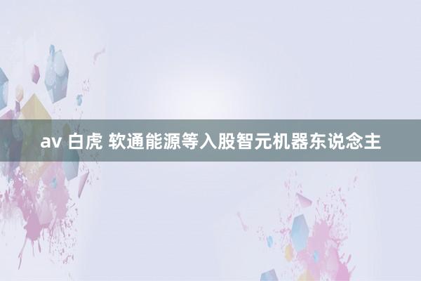 av 白虎 软通能源等入股智元机器东说念主