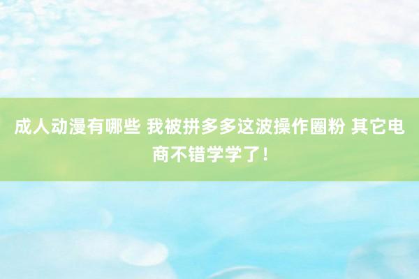 成人动漫有哪些 我被拼多多这波操作圈粉 其它电商不错学学了！