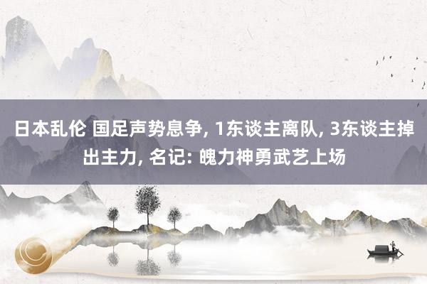 日本乱伦 国足声势息争， 1东谈主离队， 3东谈主掉出主力， 名记: 魄力神勇武艺上场