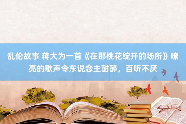 乱伦故事 蒋大为一首《在那桃花绽开的场所》嘹亮的歌声令东说念主酣醉，百听不厌