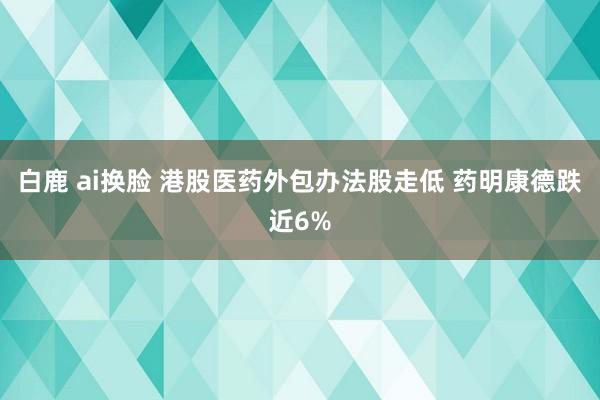 白鹿 ai换脸 港股医药外包办法股走低 药明康德跌近6%