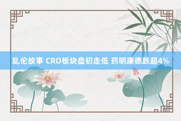 乱伦故事 CRO板块盘初走低 药明康德跌超4%