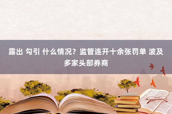 露出 勾引 什么情况？监管连开十余张罚单 波及多家头部券商