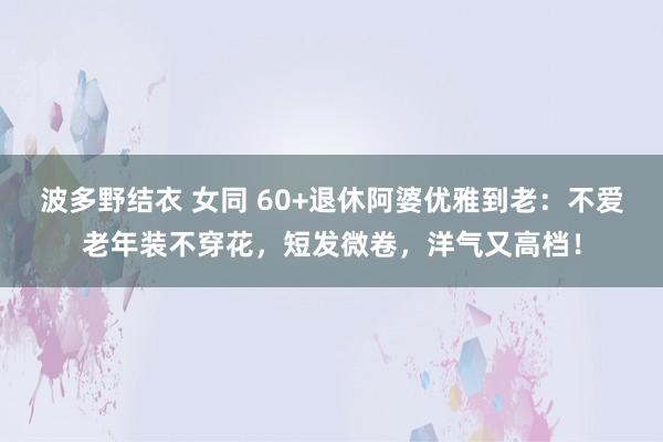 波多野结衣 女同 60+退休阿婆优雅到老：不爱老年装不穿花，短发微卷，洋气又高档！