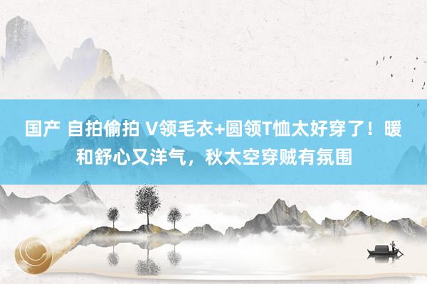 国产 自拍偷拍 V领毛衣+圆领T恤太好穿了！暖和舒心又洋气，秋太空穿贼有氛围