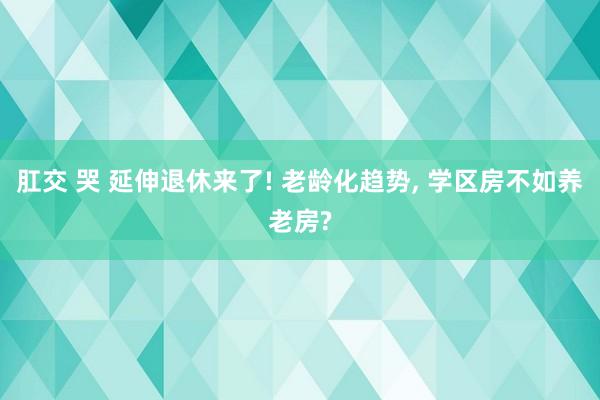 肛交 哭 延伸退休来了! 老龄化趋势， 学区房不如养老房?