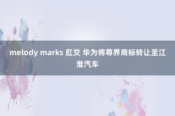 melody marks 肛交 华为将尊界商标转让至江淮汽车