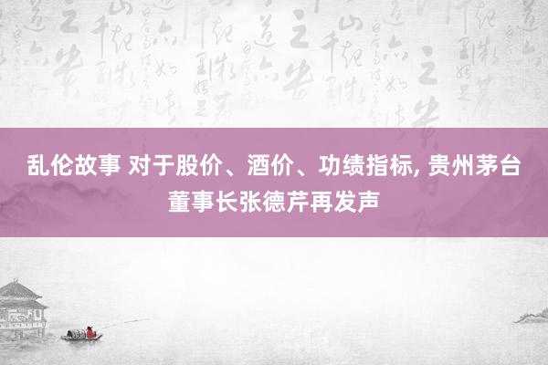 乱伦故事 对于股价、酒价、功绩指标， 贵州茅台董事长张德芹再发声