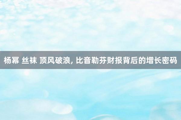 杨幂 丝袜 顶风破浪， 比音勒芬财报背后的增长密码