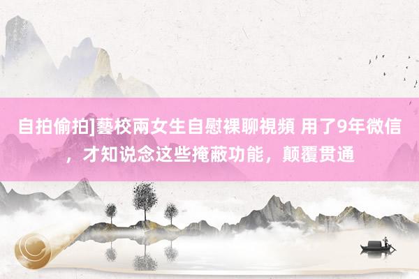 自拍偷拍]藝校兩女生自慰裸聊視頻 用了9年微信，才知说念这些掩蔽功能，颠覆贯通