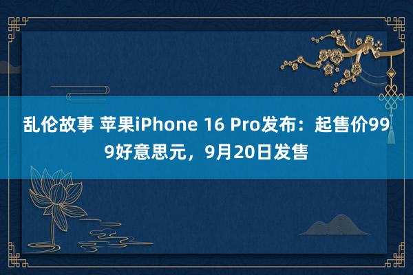 乱伦故事 苹果iPhone 16 Pro发布：起售价999好意思元，9月20日发售