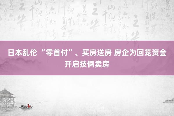 日本乱伦 “零首付”、买房送房 房企为回笼资金开启技俩卖房