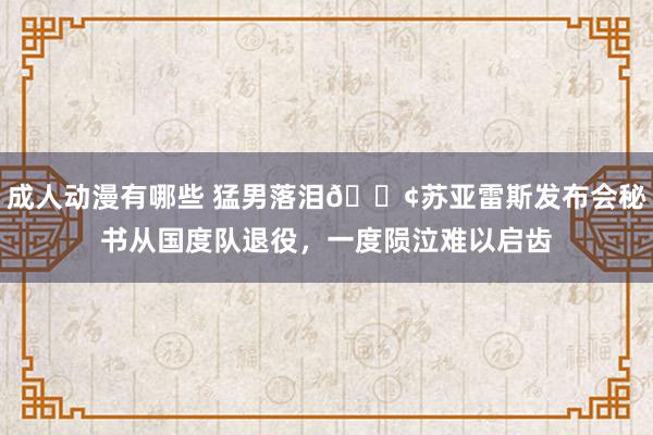 成人动漫有哪些 猛男落泪😢苏亚雷斯发布会秘书从国度队退役，一度陨泣难以启齿