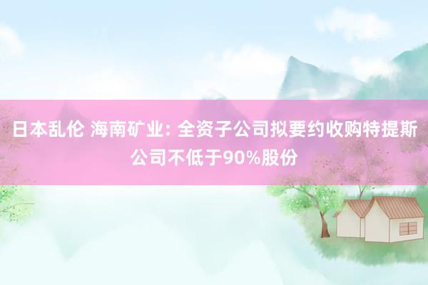 日本乱伦 海南矿业: 全资子公司拟要约收购特提斯公司不低于90%股份