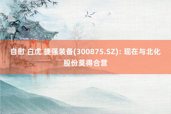 自慰 白虎 捷强装备(300875.SZ): 现在与北化股份莫得合营