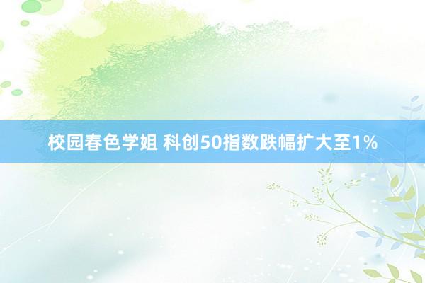 校园春色学姐 科创50指数跌幅扩大至1%