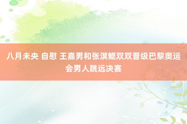 八月未央 自慰 王嘉男和张溟鲲双双晋级巴黎奥运会男人跳远决赛