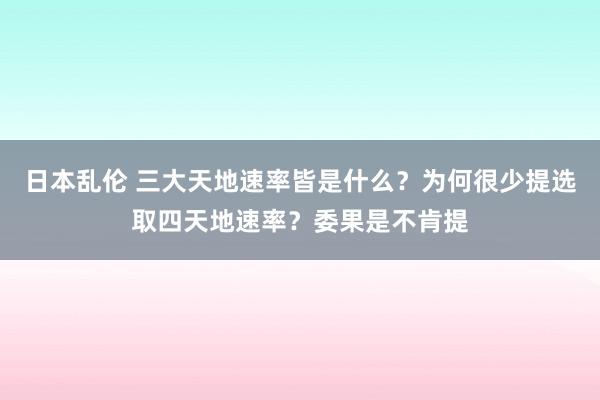 日本乱伦 三大天地速率皆是什么？为何很少提选取四天地速率？委果是不肯提