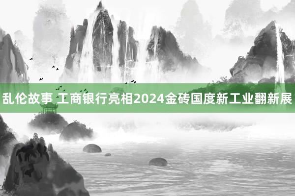 乱伦故事 工商银行亮相2024金砖国度新工业翻新展