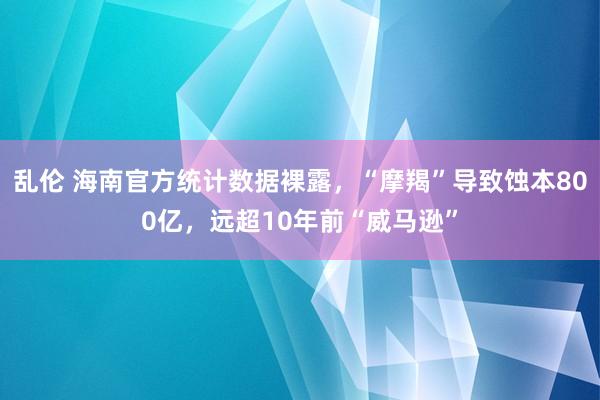 乱伦 海南官方统计数据裸露，“摩羯”导致蚀本800亿，远超10年前“威马逊”