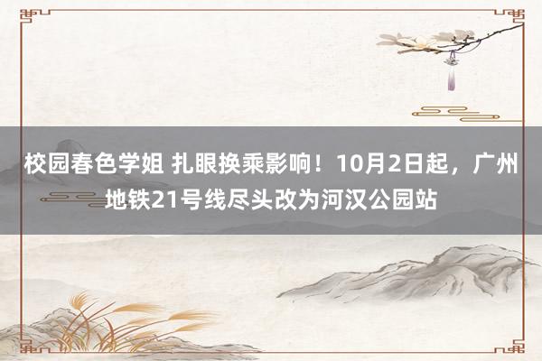 校园春色学姐 扎眼换乘影响！10月2日起，广州地铁21号线尽头改为河汉公园站