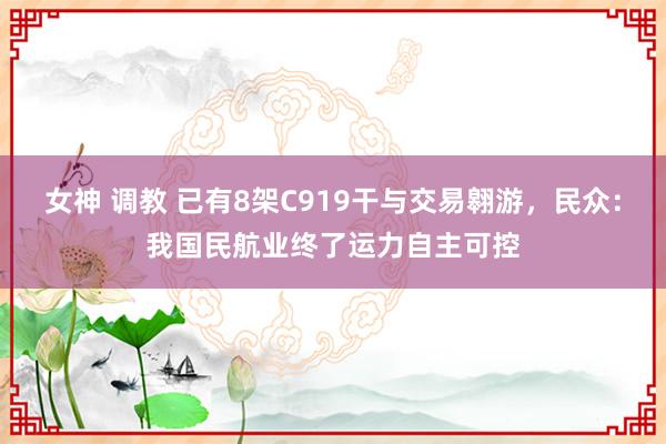 女神 调教 已有8架C919干与交易翱游，民众：我国民航业终了运力自主可控