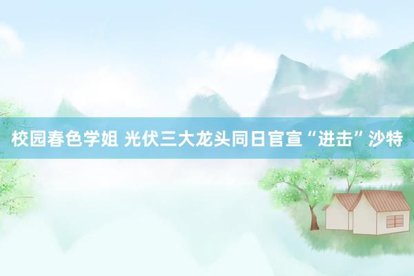 校园春色学姐 光伏三大龙头同日官宣“进击”沙特