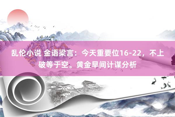 乱伦小说 金语梁言：今天重要位16-22，不上破等于空。黄金早间计谋分析