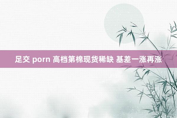 足交 porn 高档第棉现货稀缺 基差一涨再涨