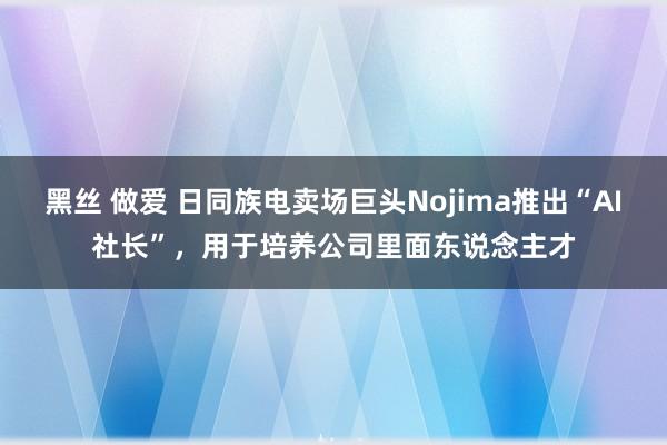 黑丝 做爱 日同族电卖场巨头Nojima推出“AI社长”，用于培养公司里面东说念主才