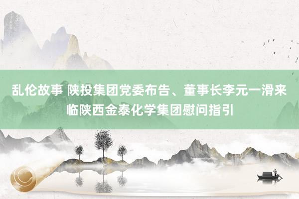 乱伦故事 陕投集团党委布告、董事长李元一滑来临陕西金泰化学集团慰问指引