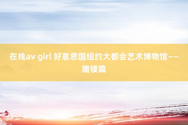 在线av girl 好意思国纽约大都会艺术博物馆——雕镂篇